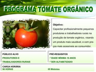 Objetivo:
Capacitar profissionalmente pequenos
produtores e trabalhadores rurais na
produção de tomate orgânico, visando
um produto mais saudável, e com pre-
ços mais acessíveis ao consumidor.
Objetivo:
Capacitar profissionalmente pequenos
produtores e trabalhadores rurais na
produção de tomate orgânico, visando
um produto mais saudável, e com pre-
ços mais acessíveis ao consumidor.
PÚBLICO ALVO
PRODUTORES E
TRABALHADORES RURAIS
PÚBLICO ALVO
PRODUTORES E
TRABALHADORES RURAIS
PRÉ-REQUISITOS
IDADE MÍNIMA 18 ANOS
SER ALFABETIZADO
PRÉ-REQUISITOS
IDADE MÍNIMA 18 ANOS
SER ALFABETIZADO
CARGA HORÁRIA
96 HORAS 05 Módulos
CARGA HORÁRIA
96 HORAS 05 Módulos
 