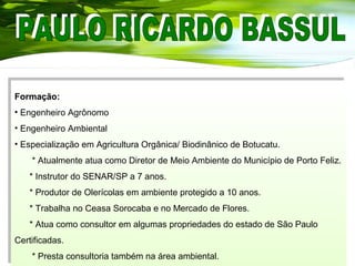 Formação:
• Engenheiro Agrônomo
• Engenheiro Ambiental
• Especialização em Agricultura Orgânica/ Biodinânico de Botucatu.
* Atualmente atua como Diretor de Meio Ambiente do Município de Porto Feliz.
* Instrutor do SENAR/SP a 7 anos.
* Produtor de Olerícolas em ambiente protegido a 10 anos.
* Trabalha no Ceasa Sorocaba e no Mercado de Flores.
* Atua como consultor em algumas propriedades do estado de São Paulo
Certificadas.
* Presta consultoria também na área ambiental.
Formação:
• Engenheiro Agrônomo
• Engenheiro Ambiental
• Especialização em Agricultura Orgânica/ Biodinânico de Botucatu.
* Atualmente atua como Diretor de Meio Ambiente do Município de Porto Feliz.
* Instrutor do SENAR/SP a 7 anos.
* Produtor de Olerícolas em ambiente protegido a 10 anos.
* Trabalha no Ceasa Sorocaba e no Mercado de Flores.
* Atua como consultor em algumas propriedades do estado de São Paulo
Certificadas.
* Presta consultoria também na área ambiental.
 
