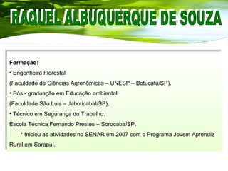 Formação:
• Engenheira Florestal
(Faculdade de Ciências Agronômicas – UNESP – Botucatu/SP).
• Pós - graduação em Educação ambiental.
(Faculdade São Luis – Jaboticabal/SP).
• Técnico em Segurança do Trabalho.
Escola Técnica Fernando Prestes – Sorocaba/SP.
* Iniciou as atividades no SENAR em 2007 com o Programa Jovem Aprendiz
Rural em Sarapuí.
Formação:
• Engenheira Florestal
(Faculdade de Ciências Agronômicas – UNESP – Botucatu/SP).
• Pós - graduação em Educação ambiental.
(Faculdade São Luis – Jaboticabal/SP).
• Técnico em Segurança do Trabalho.
Escola Técnica Fernando Prestes – Sorocaba/SP.
* Iniciou as atividades no SENAR em 2007 com o Programa Jovem Aprendiz
Rural em Sarapuí.
 