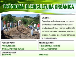CARGA HORÁRIA
136 HORAS 09 Módulos
CARGA HORÁRIA
136 HORAS 09 Módulos
PRÉ-REQUISITOS
IDADE MÍNIMA 16 ANOS
SER ALFABETIZADO
PRÉ-REQUISITOS
IDADE MÍNIMA 16 ANOS
SER ALFABETIZADO
PÚBLICO ALVO
PRODUTORES E
TRABALHADORES RURAIS
PÚBLICO ALVO
PRODUTORES E
TRABALHADORES RURAIS
Objetivo:
Capacitar profissionalmente pequenos
produtores e trabalhadores rurais na
produção orgânica, visando a obtenção
de alimentos mais saudáveis, competi-
tivos no mercado e de menor agressão
ao meio ambiente.
Objetivo:
Capacitar profissionalmente pequenos
produtores e trabalhadores rurais na
produção orgânica, visando a obtenção
de alimentos mais saudáveis, competi-
tivos no mercado e de menor agressão
ao meio ambiente.
 