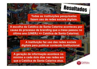 Resultados
                Todas as instituições pesquisadas
               fazem uso de redes sociais digitais.

A escolha da Católica de Santa Catarina aconteceu por
causa do processo de branding que a mesa passou no
  último ano (UNERJ => Católica de Santa Catarina).


           A instituição faz uso das redes sociais
        digitais para publicar conteúdo Institucional.


  A geração de informação acontece no
  mínimo a cada dois dias nas redes em
  que a Católica de Santa Catarina atua.
 