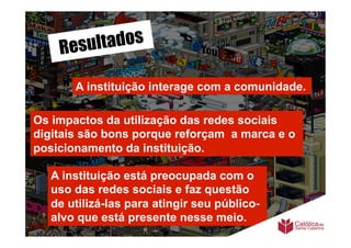 Resu ltados

       A instituição interage com a comunidade.	
  

Os impactos da utilização das redes sociais
digitais são bons porque reforçam a marca e o
posicionamento da instituição.

   A instituição está preocupada com o
   uso das redes sociais e faz questão
   de utilizá-las para atingir seu público-
   alvo que está presente nesse meio.
 