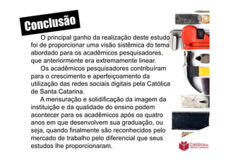 Conclusão
      O principal ganho da realização deste estudo
 foi de proporcionar uma visão sistêmica do tema
 abordado para os acadêmicos pesquisadores,
 que anteriormente era extremamente linear.
      Os acadêmicos pesquisadores contribuíram
 para o crescimento e aperfeiçoamento da
 utilização das redes sociais digitais pela Católica
 de Santa Catarina.
      A mensuração e solidificação da imagem da
 instituição e da qualidade do ensino podem
 acontecer para os acadêmicos após os quatro
 anos em que desenvolvem sua graduação, ou
 seja, quando finalmente são reconhecidos pelo
 mercado de trabalho pelo diferencial que seus
 estudos lhe proporcionaram.
 	
  
 