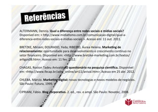 Re ferências
ALTERMANN,	
  Dennis.	
  Qual	
  a	
  diferença	
  entre	
  redes	
  sociais	
  e	
  mídias	
  sociais?	
  
Disponível	
  em:	
  <	
  h9p://www.midia>smo.com.br/comunicacao-­‐digital/qual-­‐a-­‐
diferenca-­‐entre-­‐redes-­‐sociais-­‐e-­‐midias-­‐sociais	
  >.	
  Acesso	
  em:	
  11	
  out.	
  2011.	
  
	
  	
  
BRETZKE,	
  Miriam;	
  DOURADO,	
  Yeda;	
  RIBEIRO,	
  Áurea	
  Helena.	
  Marke6ng	
  de	
  
relacionamento:	
  oportunidade	
  para	
  desenvolvimento	
  e	
  crescimento	
  conVnuo	
  no	
  
setor	
  ﬁnanceiro.	
  Disponível	
  em:	
  <h9p://www.bretzke-­‐marke>ng.com.br/textos/
ar>gos08.htm>.	
  Acesso	
  em:	
  11	
  fev.	
  2012.	
  	
  
	
  	
  
CHAGAS,	
  Roston	
  Tadeu	
  Anivaldo.	
  O	
  ques6onário	
  na	
  pesquisa	
  cien=ﬁca.	
  Disponível	
  
em:	
  <h9p://www.fecap.br/adm_online/art11/anival.htm>.	
  Acesso	
  em	
  25	
  abr.	
  2012.	
  
	
  	
  
CHLEBA,	
  Márcio.	
  Marke6ng	
  digital:	
  novas	
  tecnologias	
  e	
  novos	
  modelos	
  de	
  negócios.	
  
São	
  Paulo:	
  Futura,	
  1999.	
  
	
  	
  
CIPRIANI,	
  Fábio.	
  Blog	
  corpora6vo.	
  2.	
  ed.,	
  rev.	
  e	
  ampl.	
  São	
  Paulo:	
  Novatec,	
  2008.	
  
	
  	
  
	
  
 