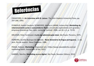 Re ferências
CRAWFORD,	
  H.	
  An	
  Interview	
  with	
  B.	
  Latour.	
  The	
  John	
  Hopkins	
  University	
  Press,	
  pp.	
  
247-­‐268,	
  1993.	
  	
  
	
  	
  
D'ANGELO,	
  André	
  Cauduro;	
  SCHNEIDER,	
  Heleno	
  e	
  LARAN,	
  Juliano	
  Aita.	
  Marke6ng	
  de	
  
relacionamento	
  junto	
  a	
  consumidores	
  ﬁnais:	
  um	
  estudo	
  exploratório	
  com	
  grandes	
  
empresas	
  brasileiras.	
  Rev.	
  adm.	
  contemp.	
  [online].	
  2006,	
  vol.10,	
  n.1,	
  p.	
  73-­‐93.	
  	
  
	
  	
  
DRUCKER,	
  Peter	
  Ferdinand.	
  A	
  arte	
  da	
  administração	
  total.	
  São	
  Paulo:	
  Pioneira,	
  1975.	
  	
  
	
  	
  
FERREIRA,	
  Aurélio	
  Buarque	
  de	
  Holanda.	
  	
  Novo	
  dicionário	
  da	
  língua	
  portuguesa.	
  	
  2.	
  ed.	
  
aum.	
  Rio	
  de	
  Janeiro	
  :	
  Nova	
  Fronteira,	
  1986.	
  
	
  	
  
FRAGA,	
  Robson.	
  Marke6ng.	
  Disponível	
  em:	
  <h9p://www.olavodebrito.com/p/
marke>ng.html>.	
  Acesso	
  em	
  16	
  fev.	
  2012.	
  
	
  
GABRIEL,	
  Martha.	
  Marke6ng	
  na	
  era	
  digital.	
  São	
  Paulo:	
  Novatec	
  Editora,	
  2010.	
  
	
  
 