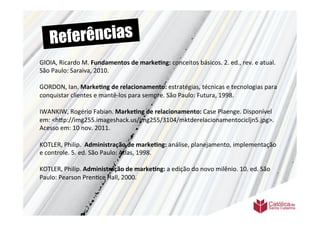 Re ferências
GIOIA,	
  Ricardo	
  M.	
  Fundamentos	
  de	
  marke6ng:	
  conceitos	
  básicos.	
  2.	
  ed.,	
  rev.	
  e	
  atual.	
  
São	
  Paulo:	
  Saraiva,	
  2010.	
  	
  
	
  	
  
GORDON,	
  Ian.	
  Marke6ng	
  de	
  relacionamento:	
  estratégias,	
  técnicas	
  e	
  tecnologias	
  para	
  
conquistar	
  clientes	
  e	
  mantê-­‐los	
  para	
  sempre.	
  São	
  Paulo:	
  Futura,	
  1998.	
  
	
  	
  
IWANKIW,	
  Rogério	
  Fabian.	
  Marke6ng	
  de	
  relacionamento:	
  Case	
  Plaenge.	
  Disponível	
  
em:	
  <h9p://img255.imageshack.us/img255/3104/mktderelacionamentocicljn5.jpg>.	
  
Acesso	
  em:	
  10	
  nov.	
  2011.	
  
	
  
KOTLER,	
  Philip.	
  	
  Administração	
  de	
  marke6ng:	
  análise,	
  planejamento,	
  implementação	
  
e	
  controle.	
  5.	
  ed.	
  São	
  Paulo:	
  Atlas,	
  1998.	
  
	
  	
  
KOTLER,	
  Philip.	
  Administração	
  de	
  marke6ng:	
  a	
  edição	
  do	
  novo	
  milênio.	
  10.	
  ed.	
  São	
  
Paulo:	
  Pearson	
  Pren>ce	
  Hall,	
  2000.	
  	
  
	
  
	
  	
  
	
  
 