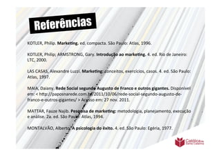 Re ferências
KOTLER,	
  Philip.	
  Marke6ng.	
  ed.	
  compacta.	
  São	
  Paulo:	
  Atlas,	
  1996.	
  
	
  	
  
	
  	
  
KOTLER,	
  Philip;	
  ARMSTRONG,	
  Gary.	
  Introdução	
  ao	
  marke6ng.	
  4.	
  ed.	
  Rio	
  de	
  Janeiro:	
  
LTC,	
  2000.	
  
	
  	
  
LAS	
  CASAS,	
  Alexandre	
  Luzzi.	
  Marke6ng:	
  conceitos,	
  exercícios,	
  casos.	
  4.	
  ed.	
  São	
  Paulo:	
  
Atlas,	
  1997.	
  	
  
	
  	
  
MAIA,	
  Daiany.	
  Rede	
  Social	
  segundo	
  Augusto	
  de	
  Franco	
  e	
  outros	
  gigantes.	
  Disponível	
  
em:	
  <	
  h9p://paposnarede.com.br/2011/10/06/rede-­‐social-­‐segundo-­‐augusto-­‐de-­‐
franco-­‐e-­‐outros-­‐gigantes/	
  >	
  Acesso	
  em:	
  27	
  nov.	
  2011.	
  
	
  	
  
MATTAR,	
  Fauze	
  Najib.	
  Pesquisa	
  de	
  marke6ng:	
  metodologia,	
  planejamento,	
  execução	
  
e	
  análise.	
  2a.	
  ed.	
  São	
  Paulo:	
  Atlas,	
  1994.	
  
	
  
MONTALVÃO,	
  Alberto.	
  A	
  psicologia	
  do	
  êxito.	
  4.	
  ed.	
  São	
  Paulo:	
  Egéria,	
  1977.	
  
	
  
	
  	
  
	
  
 