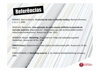 Re ferências
MORAES,	
  Marcia	
  Oliveira.	
  O	
  conceito	
  de	
  rede	
  na	
  ﬁlosoﬁa	
  mes6ça.	
  Revista	
  Informare,	
  
	
  	
  
v.	
  
	
   6,	
  n.	
  1,	
  2000.	
  
	
  	
  
MUELLER,	
  Alessandro.	
  Uma	
  aplicação	
  de	
  redes	
  neurais	
  ar6ﬁciais	
  na	
  previsão	
  do	
  
mercado	
  acionário.	
  Disponível	
  em:	
  <h9p://www.eps.ufsc.br/disserta96/mueller/
index/index.htm#sumario>.	
  Acesso	
  em	
  12	
  fev.	
  2012.	
  
	
  	
  
NÓBREGA,	
  Moacir.	
  Marke6ng.	
  Disponível	
  em:	
  <h9p://pt.wikipedia.org/wiki/
Marke>ng>.	
  Acesso	
  em	
  16	
  fev.	
  2012.	
  
	
  
QRBCN	
  Project.	
  Disponível	
  em	
  <h9p://qrbcn.com/document.pdf>.	
  Acesso	
  em:	
  01	
  fev.	
  
2012.	
  
	
  	
  
PARASURAMAN,	
  A.	
  Marke6ng	
  research.	
  2.	
  ed.	
  Addison	
  WesleyPublishing	
  Company,	
  
1991.	
  
	
  	
  
	
  
	
  	
  
	
  
	
  	
  
 