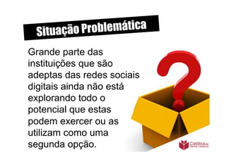 Situação P roblemática
Grande parte das
instituições que são
adeptas das redes sociais
digitais ainda não está
explorando todo o
potencial que estas
podem exercer ou as
utilizam como uma
segunda opção.
 
