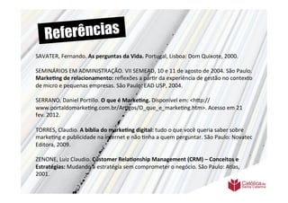 Re ferências
SAVATER,	
  Fernando.	
  As	
  perguntas	
  da	
  Vida.	
  Portugal,	
  Lisboa:	
  Dom	
  Quixote,	
  2000.	
  
	
  	
  
	
  
SEMINÁRIOS	
  EM	
  ADMINISTRAÇÃO.	
  VII	
  SEMEAD,	
  10	
  e	
  11	
  de	
  agosto	
  de	
  2004.	
  São	
  Paulo.	
  
Marke6ng	
  de	
  relacionamento:	
  reﬂexões	
  a	
  par>r	
  da	
  experiência	
  de	
  gestão	
  no	
  contexto	
  
de	
  micro	
  e	
  pequenas	
  empresas.	
  São	
  Paulo:	
  EAD	
  USP,	
  2004.	
  
	
  	
  
SERRANO,	
  Daniel	
  Por>llo.	
  O	
  que	
  é	
  Marke6ng.	
  Disponível	
  em:	
  <h9p://
www.portaldomarke>ng.com.br/Ar>gos/O_que_e_marke>ng.htm>.	
  Acesso	
  em	
  21	
  
fev.	
  2012.	
  
	
  	
  
TORRES,	
  Claudio.	
  A	
  bíblia	
  do	
  marke6ng	
  digital:	
  tudo	
  o	
  que	
  você	
  queria	
  saber	
  sobre	
  
marke>ng	
  e	
  publicidade	
  na	
  internet	
  e	
  não	
  >nha	
  a	
  quem	
  perguntar.	
  São	
  Paulo:	
  Novatec	
  
Editora,	
  2009.	
  
	
  	
  
ZENONE,	
  Luiz	
  Claudio.	
  Customer	
  Rela6onship	
  Management	
  (CRM)	
  –	
  Conceitos	
  e	
  
Estratégias:	
  Mudando	
  a	
  estratégia	
  sem	
  comprometer	
  o	
  negócio.	
  São	
  Paulo:	
  Atlas,	
  
2001.	
  
 