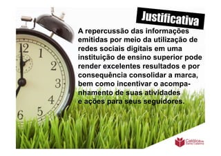 Justificativa
A repercussão das informações
emitidas por meio da utilização de
redes sociais digitais em uma
instituição de ensino superior pode
render excelentes resultados e por
consequência consolidar a marca,
bem como incentivar o acompa-
nhamento de suas atividades
e ações para seus seguidores.
 