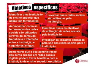 Objetivos específicos
Identificar uma instituição     Levantar quais redes sociais
de ensino superior que          são utilizadas pela
utilize tais ferramentas.       instituição.
Acompanhar como as
ferramentas das redes       Identificar quais os objetivos
                            da utilização de redes sociais
sociais são utilizadas
                            pela instituição.
através do conteúdo,
frequência e interação      Investigar os impactos causados
entre a instituição e       pelo uso das redes sociais para a
seguidores/amigos.	
        instituição.

Demonstrar que a boa administração
dos perfis criados em redes sociais
digitais podem trazer beneficio para a
instituição de ensino superior escolhida. 	
  
 