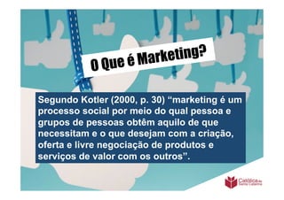 é Mark eting?
           O Que

Segundo Kotler (2000, p. 30) “marketing é um
processo social por meio do qual pessoa e
grupos de pessoas obtêm aquilo de que
necessitam e o que desejam com a criação,
oferta e livre negociação de produtos e
serviços de valor com os outros”.
 