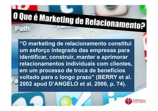 O Que é Marketi
               ng de Relaciona
                              m         ento?

 “O marketing de relacionamento constitui
 um esforço integrado das empresas para
 identificar, construir, manter e aprimorar
 relacionamentos individuais com clientes,
 em um processo de troca de benefícios
 voltado para o longo prazo” (BERRY et al.
 2002 apud D’ANGELO et al. 2006, p. 74).
 