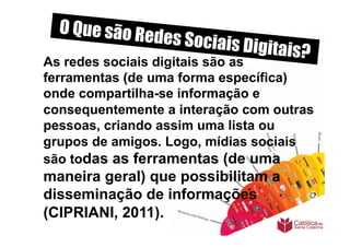 O Que são Re
                 des Sociais D
                              igitais?
As redes sociais digitais são as
ferramentas (de uma forma específica)
onde compartilha-se informação e
consequentemente a interação com outras
pessoas, criando assim uma lista ou
grupos de amigos. Logo, mídias sociais
são todas as ferramentas (de uma
maneira geral) que possibilitam a
disseminação de informações
(CIPRIANI, 2011).
 