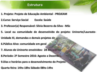 Estrutura
1. Projeto: Projeto de Educação Ambiental - PROJEAM
2.Curso: Serviço Social Escola: Saúde
3. Professor(a) Responsável: Silvia Bezerra da Silva - MSc
5. Local ou comunidade de desenvolvido do projeto: Uninorte/Laureate-
Unidade XI, demandas e demais projetos de extensão;
6.Público Alvo: comunidade em geral
7. Alunos do Uninorte envolvidos: 28 estagiários
8.Período: 2º Semestre 2016: Agosto a Dezembro.
9.Dias e horários para o desenvolvimento do Projeto:
Quarta-feira: 14hs-18hs Sábado 08hs-14hs
 