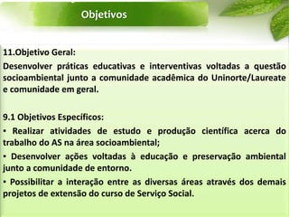 Objetivos
11.Objetivo Geral:
Desenvolver práticas educativas e interventivas voltadas a questão
socioambiental junto a comunidade acadêmica do Uninorte/Laureate
e comunidade em geral.
9.1 Objetivos Específicos:
▪ Realizar atividades de estudo e produção científica acerca do
trabalho do AS na área socioambiental;
▪ Desenvolver ações voltadas à educação e preservação ambiental
junto a comunidade de entorno.
▪ Possibilitar a interação entre as diversas áreas através dos demais
projetos de extensão do curso de Serviço Social.
 