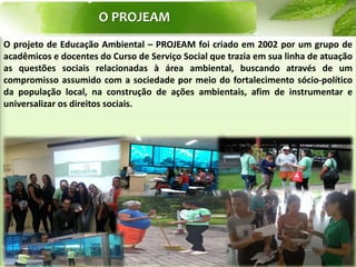 O PROJEAM
O projeto de Educação Ambiental – PROJEAM foi criado em 2002 por um grupo de
acadêmicos e docentes do Curso de Serviço Social que trazia em sua linha de atuação
as questões sociais relacionadas à área ambiental, buscando através de um
compromisso assumido com a sociedade por meio do fortalecimento sócio-político
da população local, na construção de ações ambientais, afim de instrumentar e
universalizar os direitos sociais.
 