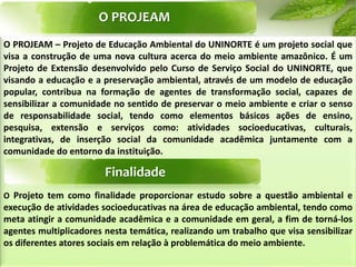 O PROJEAM
O PROJEAM – Projeto de Educação Ambiental do UNINORTE é um projeto social que
visa a construção de uma nova cultura acerca do meio ambiente amazônico. É um
Projeto de Extensão desenvolvido pelo Curso de Serviço Social do UNINORTE, que
visando a educação e a preservação ambiental, através de um modelo de educação
popular, contribua na formação de agentes de transformação social, capazes de
sensibilizar a comunidade no sentido de preservar o meio ambiente e criar o senso
de responsabilidade social, tendo como elementos básicos ações de ensino,
pesquisa, extensão e serviços como: atividades socioeducativas, culturais,
integrativas, de inserção social da comunidade acadêmica juntamente com a
comunidade do entorno da instituição.
O Projeto tem como finalidade proporcionar estudo sobre a questão ambiental e
execução de atividades socioeducativas na área de educação ambiental, tendo como
meta atingir a comunidade acadêmica e a comunidade em geral, a fim de torná-los
agentes multiplicadores nesta temática, realizando um trabalho que visa sensibilizar
os diferentes atores sociais em relação à problemática do meio ambiente.
Finalidade
 