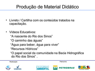 Produção de Material Didático Livreto / Cartilha com os conteúdos tratados na capacitação. Vídeos Educativos:  “ A nascente do Rio dos Sinos” “ O caminho das águas” “ Água para beber, água para viver” “ Recursos Hídricos” “ O papel social da comunidade na Bacia Hidrográfica   do Rio dos Sinos” . 