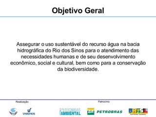Assegurar o uso sustentável do recurso água na bacia hidrográfica do Rio dos Sinos para o atendimento das necessidades humanas e de seu desenvolvimento econômico, social e cultural, bem como para a conservação da biodiversidade. Objetivo Geral 