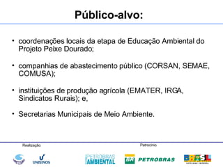 Público-alvo: coordenações locais da etapa de Educação Ambiental do Projeto Peixe Dourado; companhias de abastecimento público (CORSAN, SEMAE, COMUSA); instituições de produção agrícola (EMATER, IRGA, Sindicatos Rurais); e, Secretarias Municipais de Meio Ambiente.   