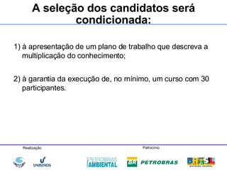 1) à apresentação de um plano de trabalho que descreva a multiplicação do conhecimento; 2) à garantia da execução de, no mínimo, um curso com 30 participantes.  A seleção dos candidatos será condicionada: 