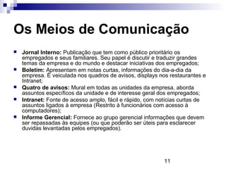 Os Meios de Comunicação
   Jornal Interno: Publicação que tem como público prioritário os
    empregados e seus familiares. Seu papel é discutir e traduzir grandes
    temas da empresa e do mundo e destacar iniciativas dos empregados;
   Boletim: Apresentam em notas curtas, informações do dia-a-dia da
    empresa. É veiculada nos quadros de avisos, displays nos restaurantes e
    Intranet;
   Quatro de avisos: Mural em todas as unidades da empresa, aborda
    assuntos específicos da unidade e de interesse geral dos empregados;
   Intranet: Fonte de acesso amplo, fácil e rápido, com notícias curtas de
    assuntos ligados à empresa (Restrito à funcionários com acesso à
    computadores);
   Informe Gerencial: Fornece ao grupo gerencial informações que devem
    ser repassadas às equipes (ou que poderão ser úteis para esclarecer
    duvidas levantadas pelos empregados).




                                                          11
 