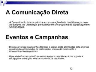 A Comunicação Direta
 A Comunicação Interna prioriza a comunicação direta das lideranças com
 as equipes. As Lideranças participarão de um programa de capacitação em
 Comunicação.



Eventos e Campanhas
 Diversos eventos e campanhas técnicas e sociais serão promovidos pela empresa
 constituindo oportunidades de participação, integração, valorização e
 reconhecimento das pessoas.

 O papel da Comunicação Empresarial nestas oportunidades é dar suporte à
 divulgação e condução, além de monitorar os resultados.



                                                           12
 