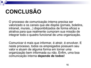 CONCLUSÃO
O processo de comunicação interna precisa ser
valorizado e os canais que ele dispõe (jornais, boletins,
intranet, murais...) disponibilizados de forma eficaz e
atrativa para que realmente cumpram sua missão de
integrar todo o quadro funcional de uma organização.

Comunicar é mais que informar, é atrair, é envolver. E
neste processo, todos os empregados possuem seu
valor e atuam de alguma forma em tornar uma
organização bem informada ou não. Enfim, uma boa
comunicação interna depende de todos!

                                           16
 