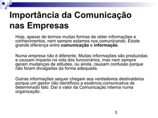 Importância da Comunicação
nas Empresas
 Hoje, apesar de termos muitas formas de obter informações e
 conhecimentos, nem sempre estamos nos comunicando. Existe
 grande diferença entre comunicação e informação.

 Numa empresa não é diferente. Muitas informações são produzidas
 e causam impacto na vida dos funcionários, mas nem sempre
 geram mudanças de atitudes, ou ainda, causam confusão porque
 não foram divulgadas da forma adequada.

 Outras informações sequer chegam aos verdadeiros destinatários
 porque um gestor não identificou a essência comunicativa de
 determinado fato. Daí o valor da Comunicação Interna numa
 organização.



                                                3
 