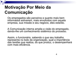 Motivação Por Meio da
Comunicação
 Os empregados são parceiros e quanto mais bem
 informados estiverem, mais envolvidos com aquela
 empresa, sua missão e seu negócio, eles estarão.

 A Comunicação interna amplia a visão do empregado,
 dando-lhe um conhecimento sistêmico do processo.

 Assim, o funcionário, sabendo o que seu trabalho
 representa no todo da organização, qual a importância
 das tarefas que realiza, do que produz, o desempenhará
 com mais eficiência.


                                         4
 