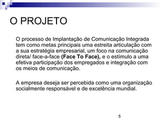 O PROJETO
O processo de Implantação de Comunicação Integrada
tem como metas principais uma estreita articulação com
a sua estratégia empresarial, um foco na comunicação
direta/ face-a-face (Face To Face), e o estímulo a uma
efetiva participação dos empregados e integração com
os meios de comunicação.

A empresa deseja ser percebida como uma organização
socialmente responsável e de excelência mundial.




                                        5
 