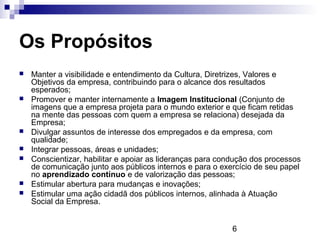 Os Propósitos
   Manter a visibilidade e entendimento da Cultura, Diretrizes, Valores e
    Objetivos da empresa, contribuindo para o alcance dos resultados
    esperados;
   Promover e manter internamente a Imagem Institucional (Conjunto de
    imagens que a empresa projeta para o mundo exterior e que ficam retidas
    na mente das pessoas com quem a empresa se relaciona) desejada da
    Empresa;
   Divulgar assuntos de interesse dos empregados e da empresa, com
    qualidade;
   Integrar pessoas, áreas e unidades;
   Conscientizar, habilitar e apoiar as lideranças para condução dos processos
    de comunicação junto aos públicos internos e para o exercício de seu papel
    no aprendizado contínuo e de valorização das pessoas;
   Estimular abertura para mudanças e inovações;
   Estimular uma ação cidadã dos públicos internos, alinhada à Atuação
    Social da Empresa.


                                                           6
 