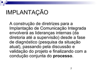 IMPLANTAÇÃO
A construção de diretrizes para a
Implantação de Comunicação Integrada
envolverá as lideranças internas (da
diretoria até a supervisão) desde a fase
de diagnóstico (pesquisa da situação
atual), passando pela discussão e
validação do projeto e finalizando com a
condução conjunta do processo.

                               7
 