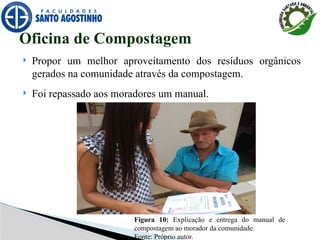  Propor um melhor aproveitamento dos resíduos orgânicos
gerados na comunidade através da compostagem.
 Foi repassado aos moradores um manual.
Oficina de Compostagem
Figura 10: Explicação e entrega do manual de
compostagem ao morador da comunidade.
Fonte: Próprio autor.
 