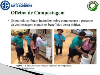  Os moradores foram instruídos sobre como ocorre o processo
da compostagem e quais os benefícios dessa prática.
Oficina de Compostagem
Figura 11 e 12: Adição dos resíduos orgânicos na composteira.
Fonte: Próprio autor.
 