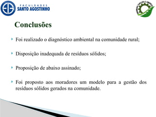  Foi realizado o diagnóstico ambiental na comunidade rural;
 Disposição inadequada de resíduos sólidos;
 Proposição de abaixo assinado;
 Foi proposto aos moradores um modelo para a gestão dos
resíduos sólidos gerados na comunidade.
Conclusões
 