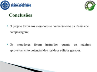  O projeto levou aos moradores o conhecimento da técnica de
compostagem;
 Os moradores foram instruídos quanto ao máximo
aproveitamento potencial dos resíduos sólidos gerados.
Conclusões
 