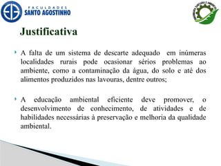 Justificativa
 A falta de um sistema de descarte adequado em inúmeras
localidades rurais pode ocasionar sérios problemas ao
ambiente, como a contaminação da água, do solo e até dos
alimentos produzidos nas lavouras, dentre outros;
 A educação ambiental eficiente deve promover, o
desenvolvimento de conhecimento, de atividades e de
habilidades necessárias à preservação e melhoria da qualidade
ambiental.
 
