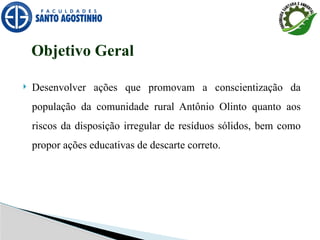  Desenvolver ações que promovam a conscientização da
população da comunidade rural Antônio Olinto quanto aos
riscos da disposição irregular de resíduos sólidos, bem como
propor ações educativas de descarte correto.
Objetivo Geral
 