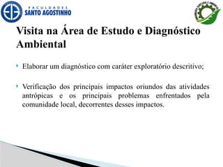 Visita na Área de Estudo e Diagnóstico
Ambiental
 Elaborar um diagnóstico com caráter exploratório descritivo;
 Verificação dos principais impactos oriundos das atividades
antrópicas e os principais problemas enfrentados pela
comunidade local, decorrentes desses impactos.
 