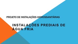 PROJETO DE INSTALAÇÕES HIDROSSANITÁRIAS
INSTALAÇÕES PREDIAIS DE
ÁGUA FRIA
 