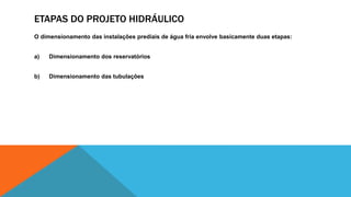 ETAPAS DO PROJETO HIDRÁULICO
O dimensionamento das instalações prediais de água fria envolve basicamente duas etapas:
a) Dimensionamento dos reservatórios
b) Dimensionamento das tubulações
 