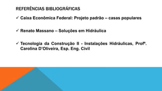 REFERÊNCIAS BIBLIOGRÁFICAS
 Caixa Econômica Federal: Projeto padrão – casas populares
 Renato Massano – Soluções em Hidráulica
 Tecnologia da Construção II - Instalações Hidráulicas, Profª.
Carolina D’Oliveira, Esp. Eng. Civil
 