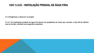NBR 5.626 - INSTALAÇÃO PREDIAL DE ÁGUA FRIA
5.1.2 Exigências a observar no projeto
5.1.2.1 As instalações prediais de água fria devem ser projetadas de modo que, durante a vida útil do edifício
que as contém, atendam aos seguintes requisitos:
 