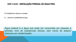 NBR 5.626 - INSTALAÇÃO PREDIAL DE ÁGUA FRIA
5.1.2 Exigências a observar no projeto
a) preservar a potabilidade da água;
Água potável é a água que pode ser consumida por pessoas e
animais, livre de substancias tóxicas, sem riscos de adquirir
doenças por contaminação.
 