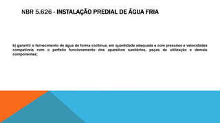 NBR 5.626 - INSTALAÇÃO PREDIAL DE ÁGUA FRIA
b) garantir o fornecimento de água de forma contínua, em quantidade adequada e com pressões e velocidades
compatíveis com o perfeito funcionamento dos aparelhos sanitários, peças de utilização e demais
componentes;
 