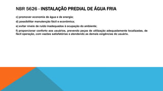NBR 5626 - INSTALAÇÃO PREDIAL DE ÁGUA FRIA
c) promover economia de água e de energia;
d) possibilitar manutenção fácil e econômica;
e) evitar níveis de ruído inadequados à ocupação do ambiente;
f) proporcionar conforto aos usuários, prevendo peças de utilização adequadamente localizadas, de
fácil operação, com vazões satisfatórias e atendendo as demais exigências do usuário.
 