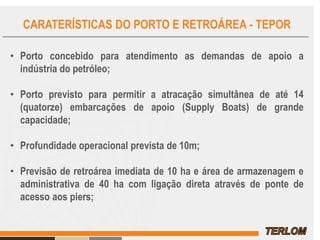 CARATERÍSTICAS DO PORTO E RETROÁREA - TEPOR
• Porto concebido para atendimento as demandas de apoio a
indústria do petróleo;
• Porto previsto para permitir a atracação simultânea de até 14
(quatorze) embarcações de apoio (Supply Boats) de grande
capacidade;
• Profundidade operacional prevista de 10m;
• Previsão de retroárea imediata de 10 ha e área de armazenagem e
administrativa de 40 ha com ligação direta através de ponte de
acesso aos piers;
 